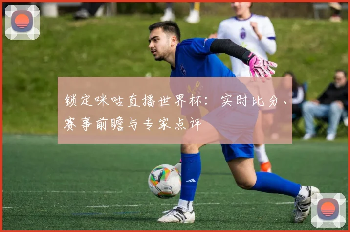 锁定咪咕直播世界杯：实时比分、赛事前瞻与专家点评